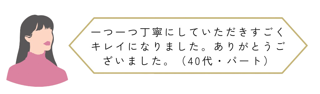 一つ一つ丁寧にしていただきすごくキレイになりました。ありがとうございました(40代・パート)
